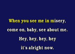 When you see me in misery.
come on. baby. see about me.
Hey1 hey1 hey1 hey

it's alright now.