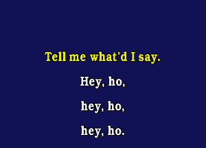 Tell me what'd I say.

Hey. 110.
hcy.ho.

hey. ho.