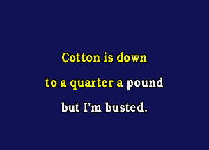 Cotton is down

to a quarter a pound

but I'm busted.