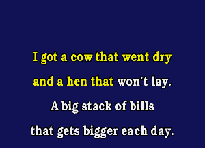I got a cow that went dry
and a hen that won't lay.
A big stack of bills
that gets bigger each day.