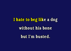 I hate to beg like a dog

without his bone

but I'm busted.