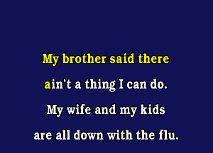 My brother said there
ain't a thing I can do.

My wife and my kids

are all down with the flu. l