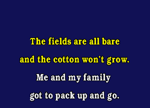 The fields are all bare
and the cotton won't grow.

Me and my family

got to pack up and go.