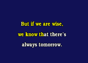 But if we are wise.

we know that there's

always tomOIrow.