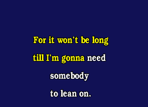 For it won't be long

till I'm gonna need
somebody

to lean on.