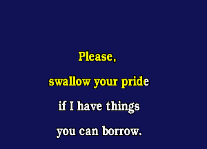 Please.

swallow your pride

if I have things

you can borrow.