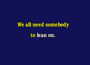 We all need somebody

to lean on.