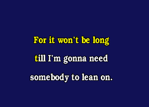 For it won't be long

till I'm gonna need

somebodyr to lean on.