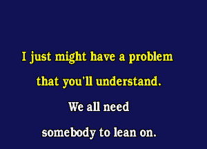 I just might have a problem

that you'll understand.

We all need

somebody to lean on.