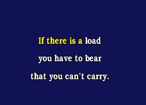If there is a load

you have to bear

that you can't carry.