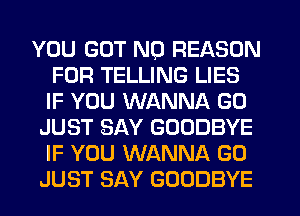 YOU GOT N0 REASON
FOR TELLING LIES
IF YOU WANNA G0

JUST SAY GOODBYE
IF YOU WANNA G0
JUST SAY GOODBYE