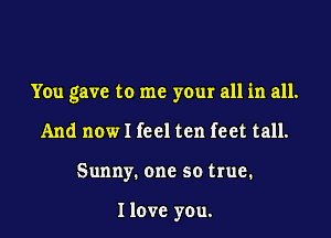 You gave to me your all in all.

And now I feel ten feet tall.
Sunny. one so true.

I love you.