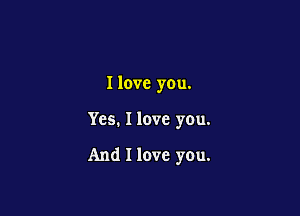 I love you.

Yes. I love you.

And I love you.