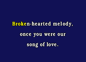 Broken-hcarted melody.

once you were our

song of love.