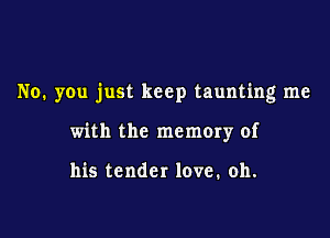 No. you just keep taunting me

with the memory of

his tender love. oh.
