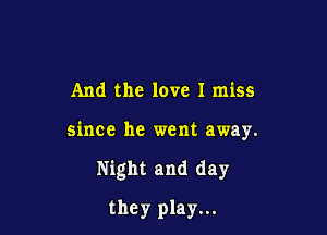 And the love I miss

since he went away.

Night and day

they play...