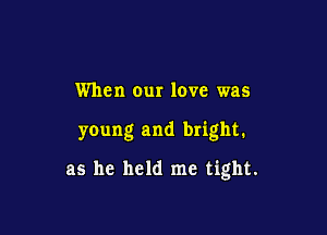 When our love was

young and bright.

as he held me tight.