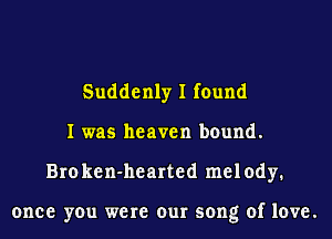 Suddenly I found
I was heaven bound.
Bro ken-hearted melody.

once you were our song of love.