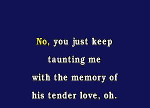 No. you just keep

taunting me

with the memory of

his tender love. oh.
