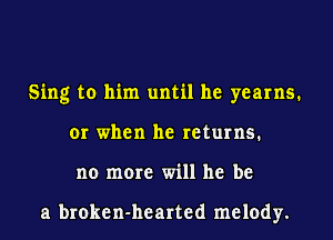 Sing to him until he yearns.
or when he returns.
no more will he be

a broken-hearted melody.