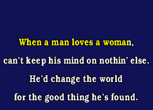 When a man loves a woman.
can't keep his mind on nothin' else.
He'd change the world
for the good thing he's found.