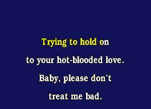 Trying to hold on

to your hot-bloodcd love.
Baby. please don't

treat me bad.