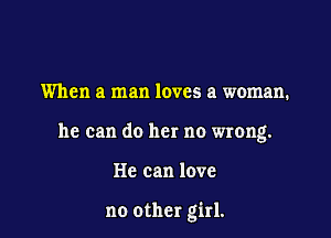 When a man loves a woman.

he can do her no wrong.

He can love

no other girl.