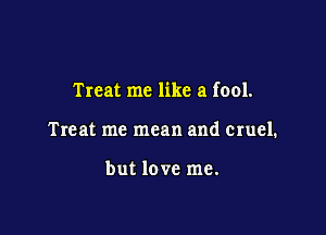 Treat me like a fool.

Treat me mean and cruel.

but love me.