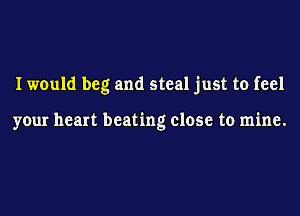 I would beg and steal just to feel

your heart beating close to mine.