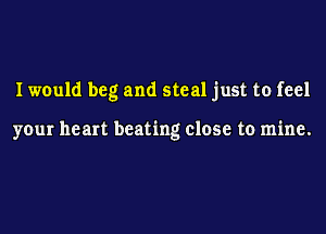 I would beg and steal just to feel

your heart beating close to mine.