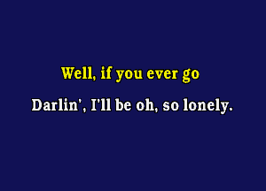 Well. if you ever go

Darlin'. I'll be oh. so lonely.