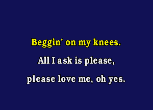 Beggin on my knees.

All I ask is please.

please love me. oh yes.