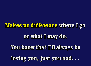 Makes no difference where I go
or what I may do.
You know that I'll always be

loving you. just you and. . .
