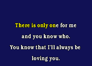 The re is only one for me
and you know who.

You know that I'll always be

loving you.
