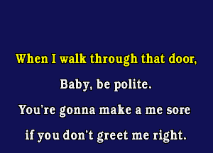 When I walk through that door.
Baby. be polite.
You're gonna make a me sore

if you don't greet me right.