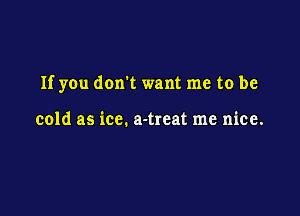 If you don't want me to be

cold as ice. a-treat me nice.