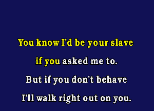 You know I'd be your slave
if you asked me to.

But if you don't behave

I'll walk right out on you.