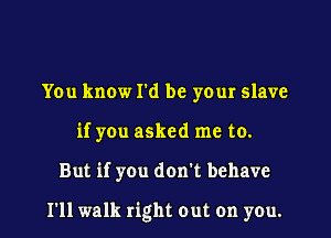 You know I'd be your slave
if you asked me to.

But if you don't behave

I'll walk right out on you.