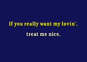 If you really want my lovin'.

treat me nice.
