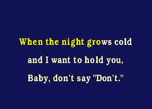 When the night grows cold

and I want to hold you.

Baby. don't say Don't.