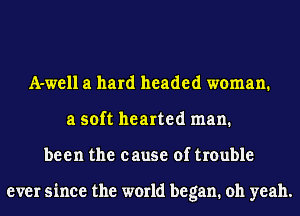 A-well a hard headed woman.
a soft hearted man.
been the cause of trouble

ever since the world began. oh yeah.