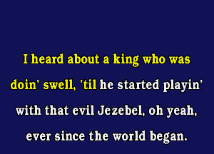 I heard about a king who was
doin' swell. 'til he started playin'
with that evil Jezebel. oh yeah.

ever since the world began.