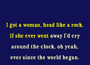 I got a woman. head like a rock.
If she ever went away I'd cry
around the clock. oh yeah.

ever since the world began.