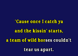 'Cause once Icatch ya

and the kissin' starts.
a team of wild horses couldn't

tear us apart.