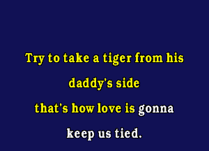 Try to take a tiger from his

daddy's side
that's how love is gonna

keep us tied.