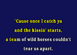 'Cause once Icatch ya

and the kissin' starts.
a team of wild horses couldn't

tear us apart.