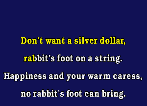 Don't want a silver dollar.
rabbit's foot on a string.
Happiness and your warm caress.

no rabbit's foot can bring.