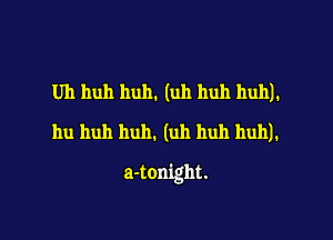 Uh huh huh. (uh huh huh).
hu huh hull. (uh huh huh).

a-tonight.