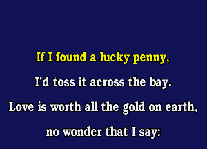 If I found a lucky penny.
I'd toss it across the bay.
Love is worth all the gold on earth.

no wonder that I sayt
