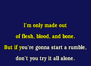 I'm only made out
of Hesh. blood. and bone.
But if you're gonna start a rumble.

don't you try it all alone.